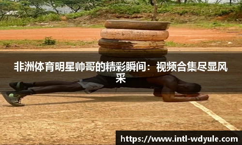 非洲体育明星帅哥的精彩瞬间：视频合集尽显风采