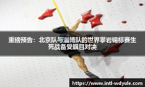重磅预告：北京队与淄博队的世界攀岩锦标赛生死战备受瞩目对决